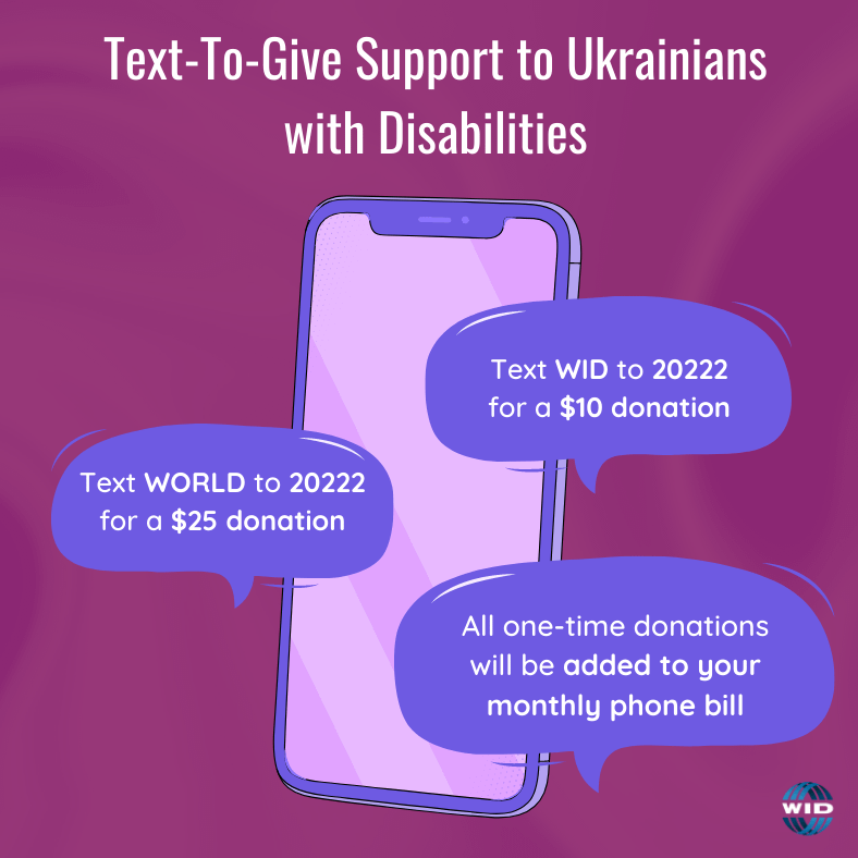 Cell phone with text: Text to give support to ukrainians with disabilities. Text WID to 20222 to give $10 or WORLD for a $25 donation. All one-time donations will be added to your monthly phone bill.