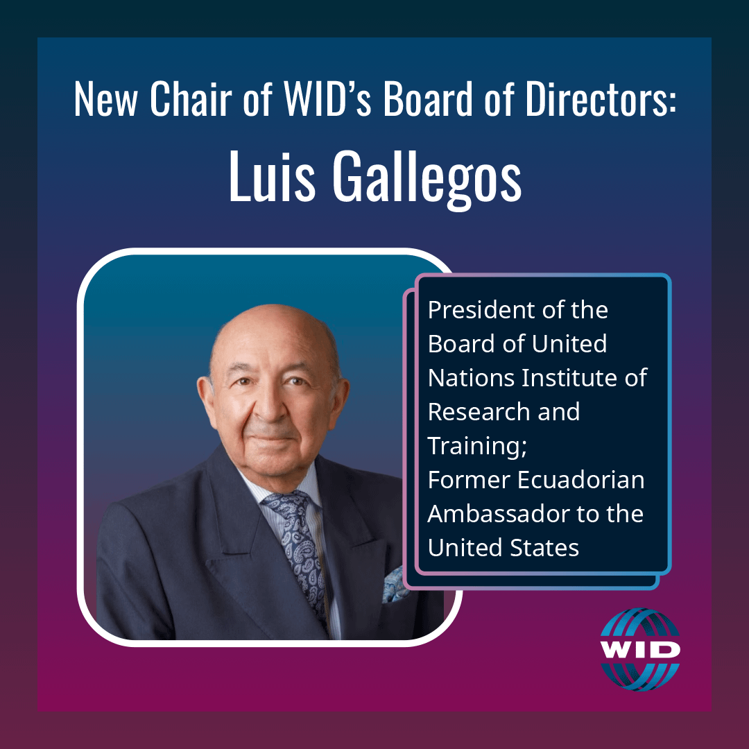 Chair of WID’s Board of Directors: Luis Gallegos, Board President of United Nations Institute of Research and Training; Former Ecuadorian Ambassador to the US