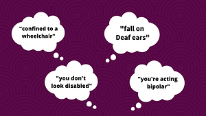 Graphic featuring four speech bubbles with text: “confined to a wheelchair,” “fall on Deaf ears,” “you don’t look disabled,” and “you’re acting bipolar.”