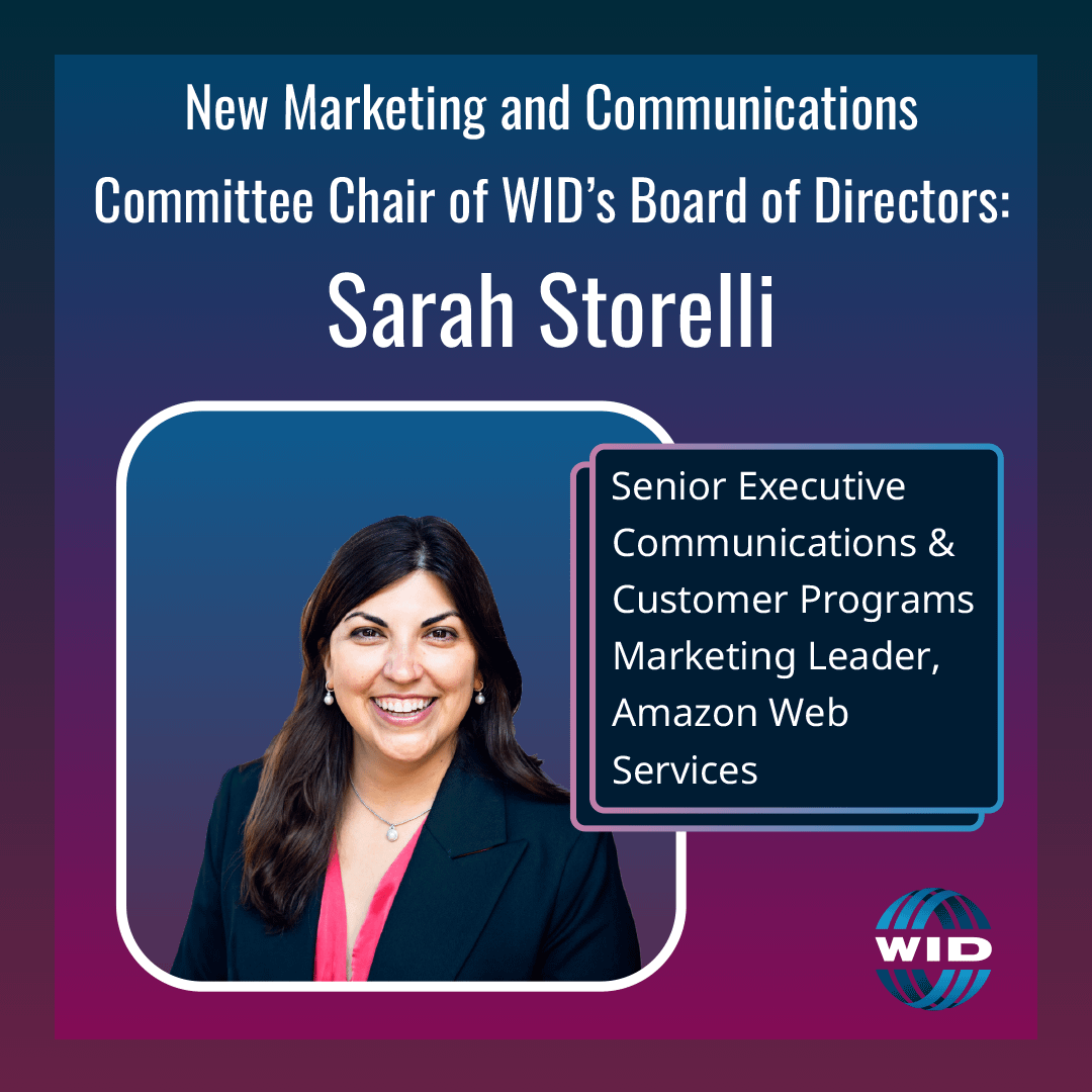 New Marketing and Communications Committee Chair of WID’s Board of Directors: Sarah Storelli. Senior Executive Communications & Customer Programs Marketing Leader, Amazon Web Services