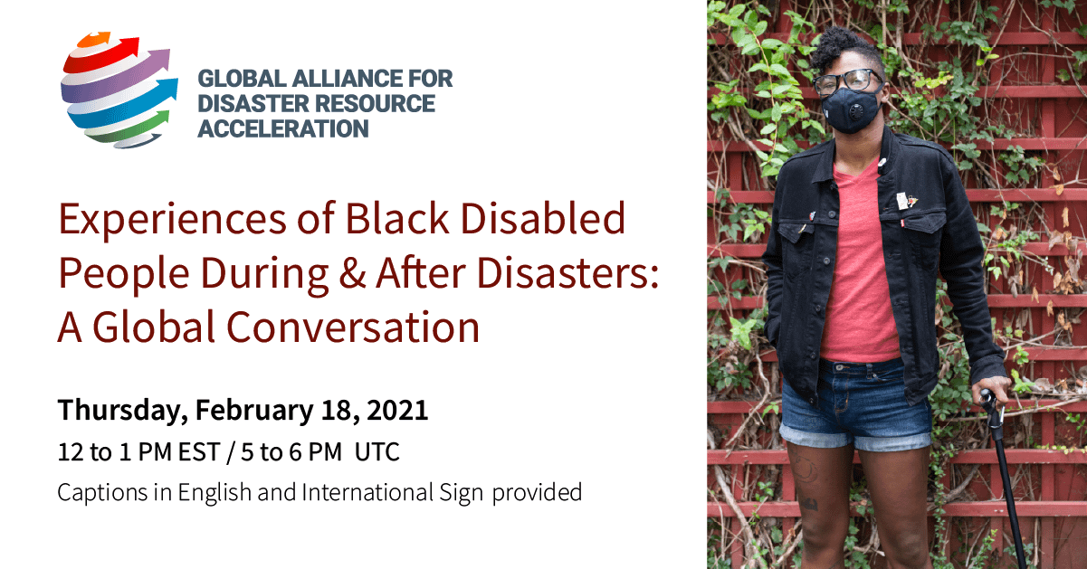 Event graphic with text and photo. GADRA logo; 6 arrows, each a different color of the rainbow, wrapping up and around an abstract sphere. Text: Experiences of Black Disabled People During and After Disasters: A Global Conversation. Thursday, February 18, 2021. 12 to 1 PM EST, 5 to 6 PM UTC. Captions in English and International Sign will be provided. Photo: A Black non-binary person with a filtering face mask, glasses, and a short mohawk stands in front of a vine-covered wall. They are facing the camera straight on with their chin slightly tilted up and their cane to the side. The photo is cropped at their knees.