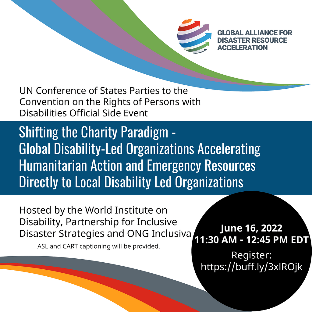  Event announcement graphic with text: "UN Conference of States Parties to the Convention on the Rights of Persons with Disabilities Official Side Event: Shifting the Charity Paradigm - Global Disability-Led Organizations Accelerating Humanitarian Action and Emergency Resources Directly to Local Disability Led Organizations. Hosted by the World Institute on Disability, Partnership for Inclusive Disaster Strategies, and ONG Inclusiva. June 16, 2022 11:30 AM - 12:45 PM EDT. Register: https://buff.ly/3xlROjk". Global Alliance for DIsaster Resource Acceleration (GADRA) logo.